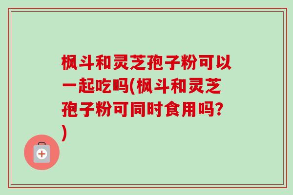 枫斗和灵芝孢子粉可以一起吃吗(枫斗和灵芝孢子粉可同时食用吗？)