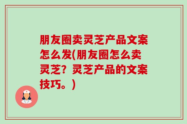 朋友圈卖灵芝产品文案怎么发(朋友圈怎么卖灵芝?灵芝产品的文案技巧。) 朋友圈卖灵芝产品文案怎么发(朋友圈怎么卖灵芝?灵芝产品的文案技巧。)