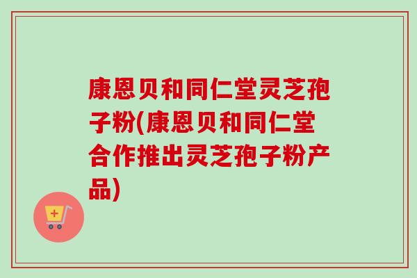 康恩贝和同仁堂灵芝孢子粉(康恩贝和同仁堂合作推出灵芝孢子粉产品) 康恩贝和同仁堂灵芝孢子粉(康恩贝和同仁堂合作推出灵芝孢子粉产品)