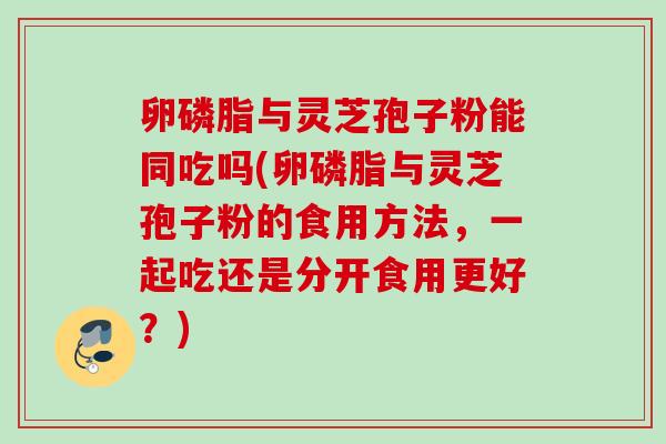 卵磷脂与灵芝孢子粉能同吃吗(卵磷脂与灵芝孢子粉的食用方法,一起吃还是分开食用更好?) 卵磷脂与灵芝孢子粉能同吃吗(卵磷脂与灵芝孢子粉的食用方法,一起吃还是分开食用更好?)