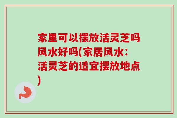 家里可以摆放活灵芝吗风水好吗(家居风水：活灵芝的适宜摆放地点)