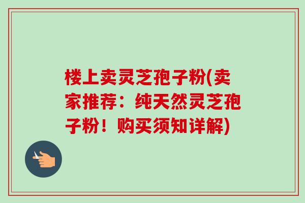 楼上卖灵芝孢子粉(卖家推荐:纯天然灵芝孢子粉!购买须知详解) 楼上卖灵芝孢子粉(卖家推荐:纯天然灵芝孢子粉!购买须知详解)