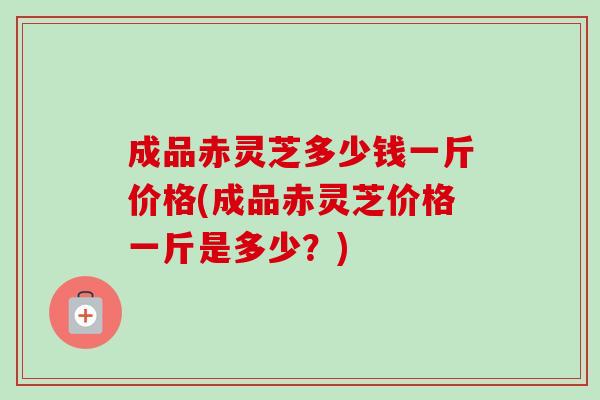 成品赤灵芝多少钱一斤价格(成品赤灵芝价格一斤是多少?) 成品赤灵芝多少钱一斤价格(成品赤灵芝价格一斤是多少?)
