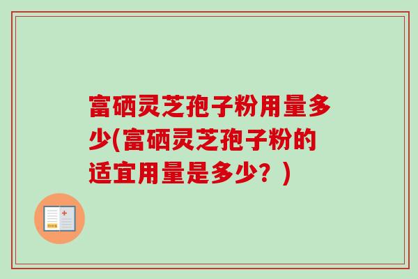富硒灵芝孢子粉用量多少(富硒灵芝孢子粉的适宜用量是多少?) 富硒灵芝孢子粉用量多少(富硒灵芝孢子粉的适宜用量是多少?)
