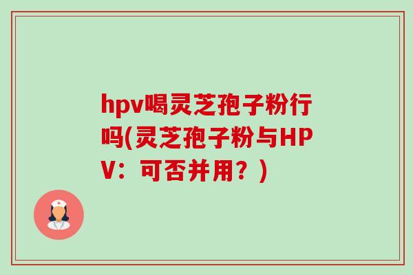 hpv喝灵芝孢子粉行吗(灵芝孢子粉与HPV：可否并用？)