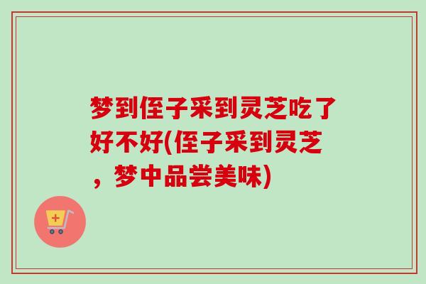 梦到侄子采到灵芝吃了好不好(侄子采到灵芝,梦中品尝美味) 梦到侄子采到灵芝吃了好不好(侄子采到灵芝,梦中品尝美味)