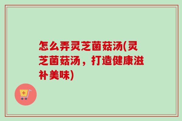 怎么弄灵芝菌菇汤(灵芝菌菇汤,打造健康滋补美味) 怎么弄灵芝菌菇汤(灵芝菌菇汤,打造健康滋补美味)