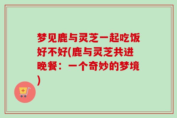 梦见鹿与灵芝一起吃饭好不好(鹿与灵芝共进晚餐：一个奇妙的梦境)