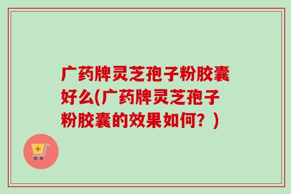 广药牌灵芝孢子粉胶囊好么(广药牌灵芝孢子粉胶囊的效果如何?) 广药牌灵芝孢子粉胶囊好么(广药牌灵芝孢子粉胶囊的效果如何?)