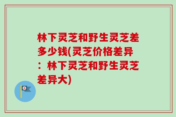 林下灵芝和野生灵芝差多少钱(灵芝价格差异:林下灵芝和野生灵芝差异大) 林下灵芝和野生灵芝差多少钱(灵芝价格差异:林下灵芝和野生灵芝差异大)