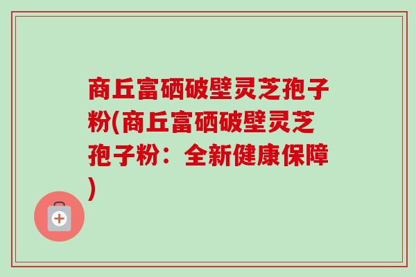 商丘富硒破壁灵芝孢子粉(商丘富硒破壁灵芝孢子粉:全新健康保障) 商丘富硒破壁灵芝孢子粉(商丘富硒破壁灵芝孢子粉:全新健康保障)