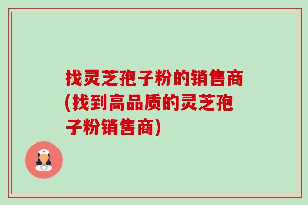 找灵芝孢子粉的销售商(找到高品质的灵芝孢子粉销售商) 找灵芝孢子粉的销售商(找到高品质的灵芝孢子粉销售商)