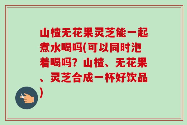 山楂无花果灵芝能一起煮水喝吗(可以同时泡着喝吗?山楂、无花果、灵芝合成一杯好饮品) 山楂无花果灵芝能一起煮水喝吗(可以同时泡着喝吗?山楂、无花果、灵芝合成一杯好饮品)