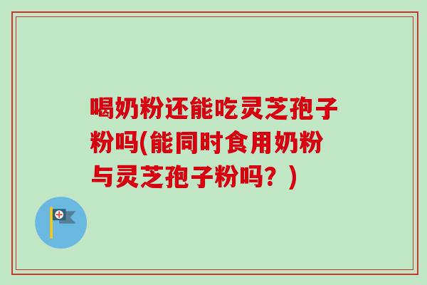 喝奶粉还能吃灵芝孢子粉吗(能同时食用奶粉与灵芝孢子粉吗?) 喝奶粉还能吃灵芝孢子粉吗(能同时食用奶粉与灵芝孢子粉吗?)