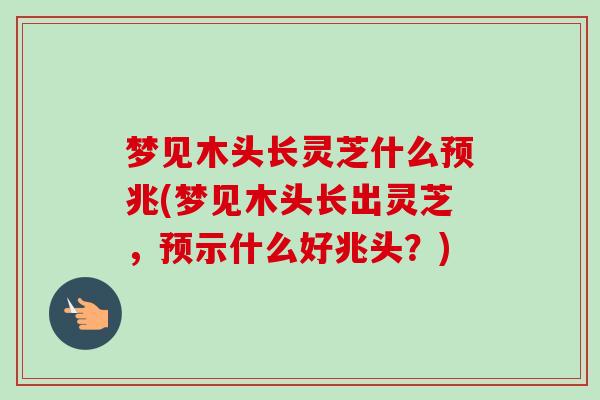 梦见木头长灵芝什么预兆(梦见木头长出灵芝，预示什么好兆头？)
