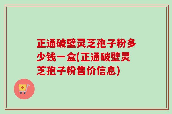 正通破壁灵芝孢子粉多少钱一盒(正通破壁灵芝孢子粉售价信息)