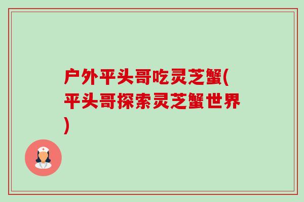 户外平头哥吃灵芝蟹(平头哥探索灵芝蟹世界) 户外平头哥吃灵芝蟹(平头哥探索灵芝蟹世界)