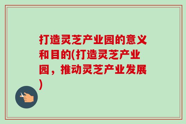 打造灵芝产业园的意义和目的(打造灵芝产业园,推动灵芝产业发展) 打造灵芝产业园的意义和目的(打造灵芝产业园,推动灵芝产业发展)