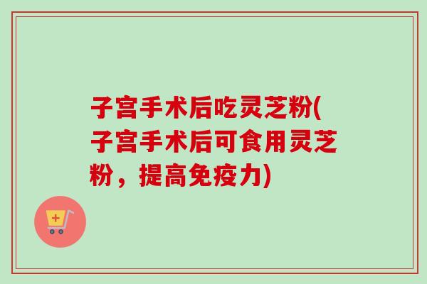 子宫手术后吃灵芝粉(子宫手术后可食用灵芝粉，提高免疫力)