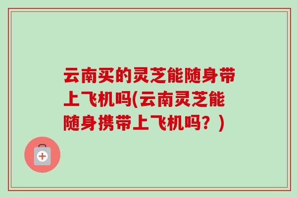 云南买的灵芝能随身带上飞机吗(云南灵芝能随身携带上飞机吗？)