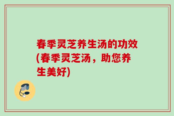 春季灵芝养生汤的功效(春季灵芝汤,助您养生美好) 春季灵芝养生汤的功效(春季灵芝汤,助您养生美好)