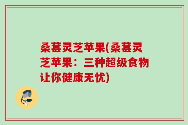 桑葚灵芝苹果(桑葚灵芝苹果:三种超级食物让你健康无忧) 桑葚灵芝苹果(桑葚灵芝苹果:三种超级食物让你健康无忧)