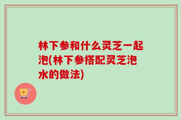 林下参和什么灵芝一起泡(林下参搭配灵芝泡水的做法) 林下参和什么灵芝一起泡(林下参搭配灵芝泡水的做法)