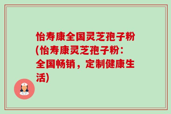怡寿康全国灵芝孢子粉(怡寿康灵芝孢子粉:全国畅销,定制健康生活) 怡寿康全国灵芝孢子粉(怡寿康灵芝孢子粉:全国畅销,定制健康生活)