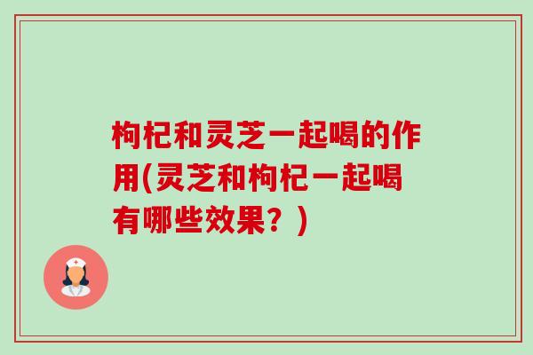 枸杞和灵芝一起喝的作用(灵芝和枸杞一起喝有哪些效果?) 枸杞和灵芝一起喝的作用(灵芝和枸杞一起喝有哪些效果?)