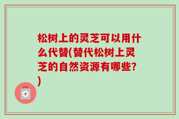 松树上的灵芝可以用什么代替(替代松树上灵芝的自然资源有哪些?) 松树上的灵芝可以用什么代替(替代松树上灵芝的自然资源有哪些?)