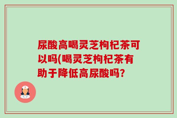 尿酸高喝灵芝枸杞茶可以吗(喝灵芝枸杞茶有助于降低高尿酸吗? 尿酸高喝灵芝枸杞茶可以吗(喝灵芝枸杞茶有助于降低高尿酸吗?