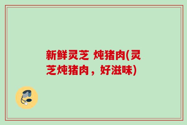 新鲜灵芝 炖猪肉(灵芝炖猪肉，好滋味)