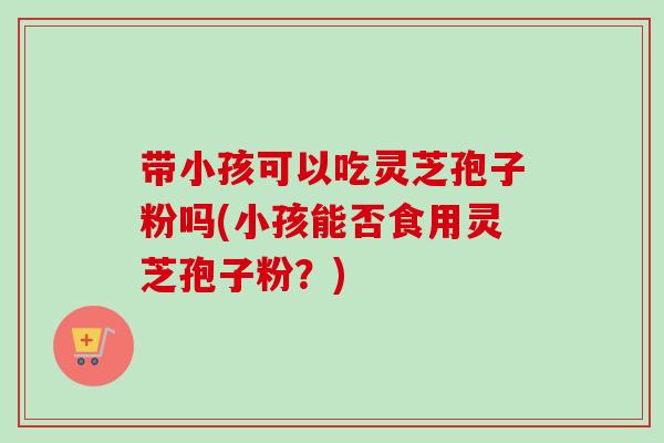 带小孩可以吃灵芝孢子粉吗(小孩能否食用灵芝孢子粉?) 带小孩可以吃灵芝孢子粉吗(小孩能否食用灵芝孢子粉?)
