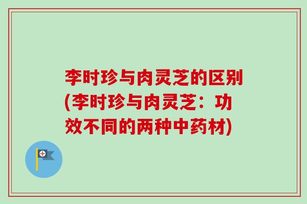 李时珍与肉灵芝的区别(李时珍与肉灵芝:功效不同的两种材) 李时珍与肉灵芝的区别(李时珍与肉灵芝:功效不同的两种材)