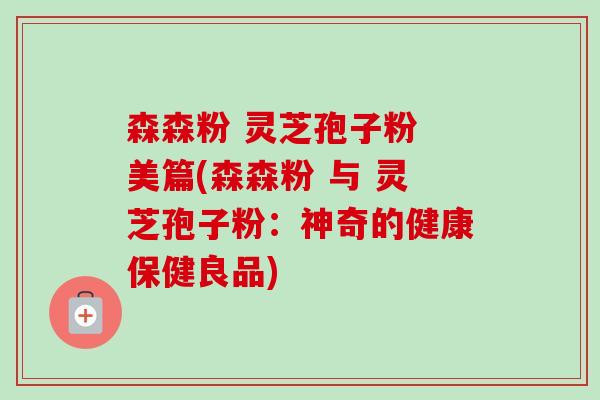 森森粉 灵芝孢子粉 美篇(森森粉 与 灵芝孢子粉：神奇的健康保健良品)
