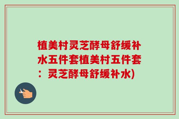 植美村灵芝酵母舒缓补水五件套植美村五件套:灵芝酵母舒缓补水) 植美村灵芝酵母舒缓补水五件套植美村五件套:灵芝酵母舒缓补水)