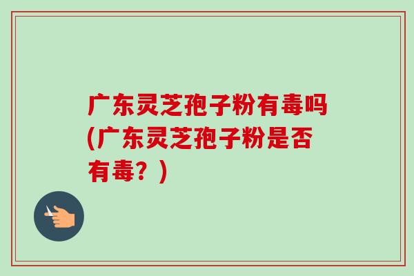 广东灵芝孢子粉有毒吗(广东灵芝孢子粉是否有毒？)