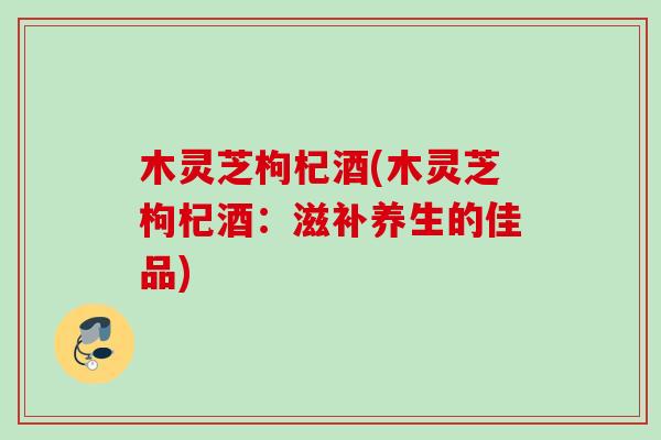木灵芝枸杞酒(木灵芝枸杞酒:滋补养生的佳品) 木灵芝枸杞酒(木灵芝枸杞酒:滋补养生的佳品)