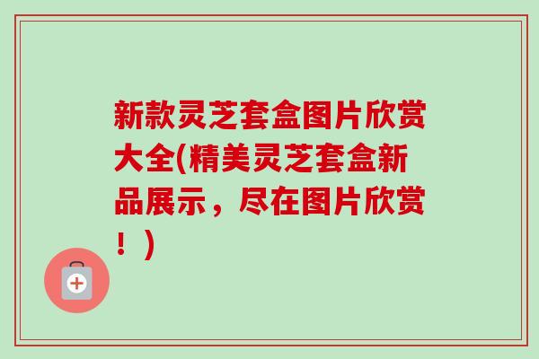 新款灵芝套盒图片欣赏大全(精美灵芝套盒新品展示,尽在图片欣赏!) 新款灵芝套盒图片欣赏大全(精美灵芝套盒新品展示,尽在图片欣赏!)