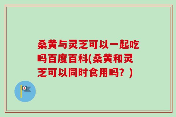 桑黄与灵芝可以一起吃吗百度百科(桑黄和灵芝可以同时食用吗？)