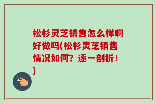 松杉灵芝销售怎么样啊好做吗(松杉灵芝销售情况如何?逐一剖析!) 松杉灵芝销售怎么样啊好做吗(松杉灵芝销售情况如何?逐一剖析!)