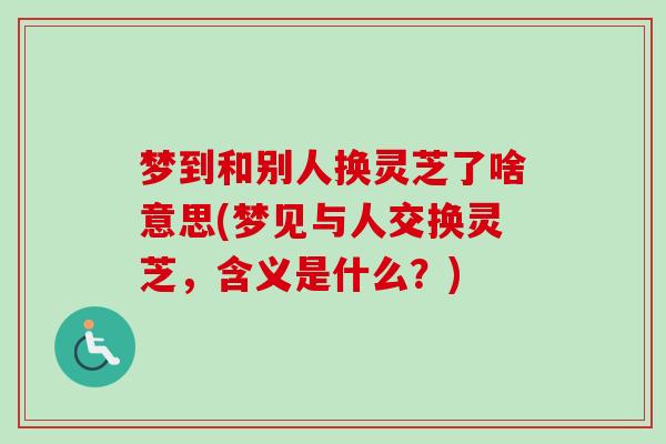 梦到和别人换灵芝了啥意思(梦见与人交换灵芝,含义是什么?) 梦到和别人换灵芝了啥意思(梦见与人交换灵芝,含义是什么?)
