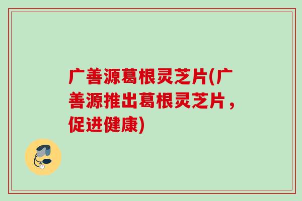 广善源葛根灵芝片(广善源推出葛根灵芝片，促进健康)