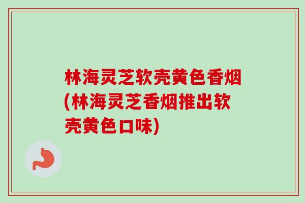 林海灵芝软壳黄色香烟(林海灵芝香烟推出软壳黄色口味)
