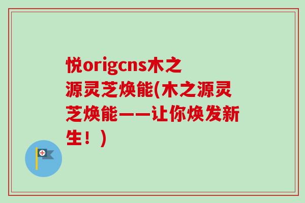 悦origcns木之源灵芝焕能(木之源灵芝焕能——让你焕发新生!) 悦origcns木之源灵芝焕能(木之源灵芝焕能——让你焕发新生!)