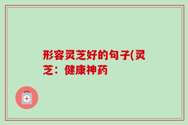 形容灵芝好的句子(灵芝:健康神药 形容灵芝好的句子(灵芝:健康神药