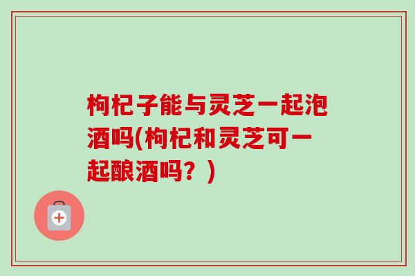 枸杞子能与灵芝一起泡酒吗(枸杞和灵芝可一起酿酒吗?) 枸杞子能与灵芝一起泡酒吗(枸杞和灵芝可一起酿酒吗?)