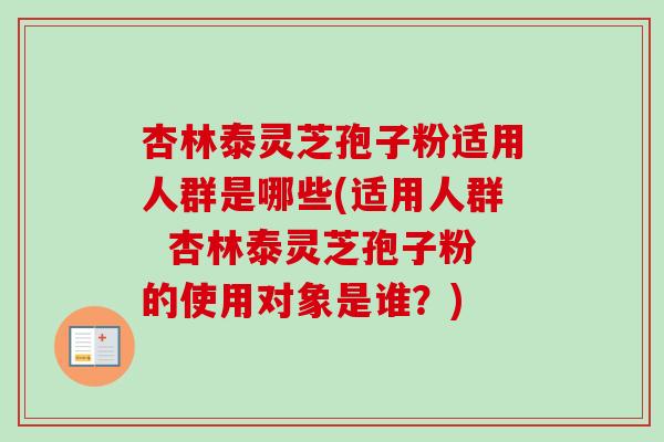 杏林泰灵芝孢子粉适用人群是哪些(适用人群 杏林泰灵芝孢子粉的使用对象是谁?) 杏林泰灵芝孢子粉适用人群是哪些(适用人群 杏林泰灵芝孢子粉的使用对象是谁?)