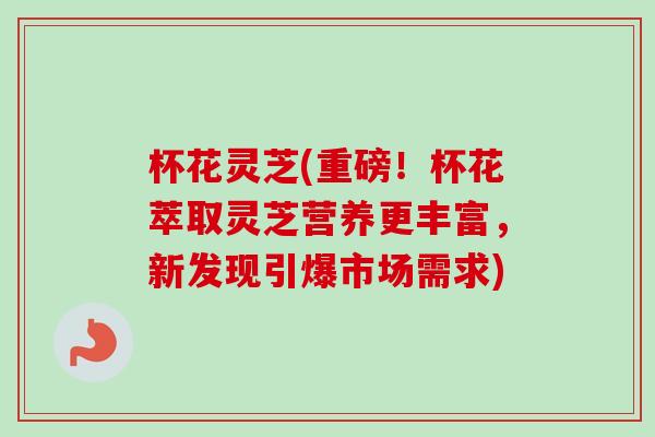 杯花灵芝(重磅！杯花萃取灵芝营养更丰富，新发现引爆市场需求)