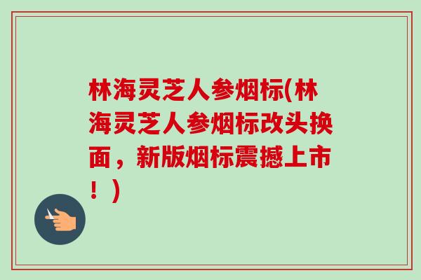 林海灵芝人参烟标(林海灵芝人参烟标改头换面,新版烟标震撼上市!) 林海灵芝人参烟标(林海灵芝人参烟标改头换面,新版烟标震撼上市!)